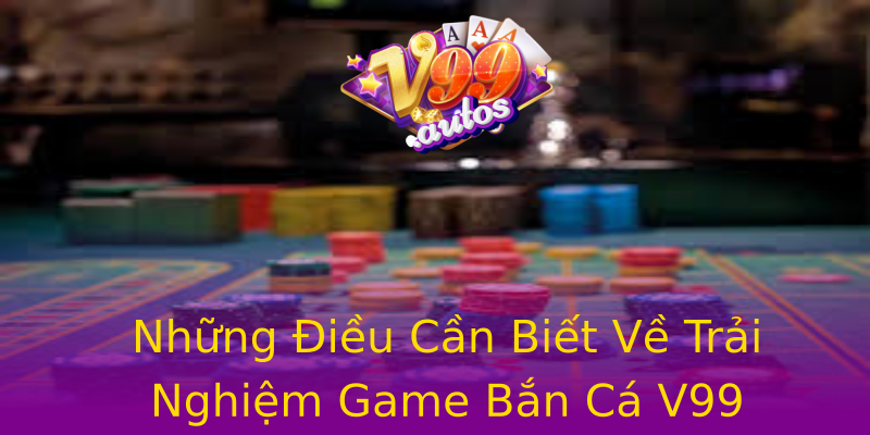 Những Điều Cần Biết Về Trải Nghiệm Game Bắn Cá V99 Những Điều Cần Biết Về Trải Nghiệm Game Bắn Cá V99